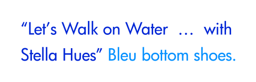 “Let’s Walk on Water  …  with Stella Hues” Bleu bottom shoes.